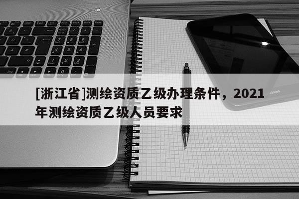 [浙江省]測繪資質乙級辦理條件，2021年測繪資質乙級人員要求
