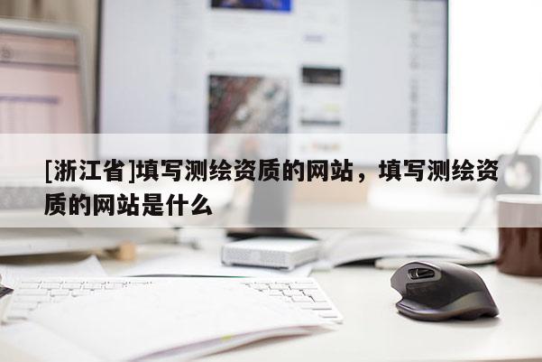[浙江省]填寫測繪資質(zhì)的網(wǎng)站，填寫測繪資質(zhì)的網(wǎng)站是什么