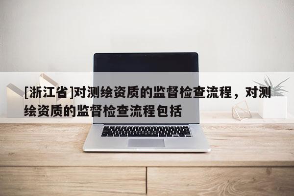 [浙江省]對測繪資質的監(jiān)督檢查流程，對測繪資質的監(jiān)督檢查流程包括
