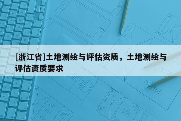 [浙江省]土地測(cè)繪與評(píng)估資質(zhì)，土地測(cè)繪與評(píng)估資質(zhì)要求