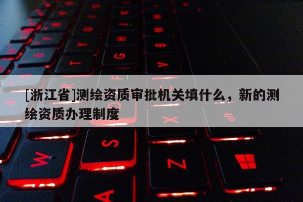 [浙江省]測繪資質(zhì)審批機關(guān)填什么，新的測繪資質(zhì)辦理制度