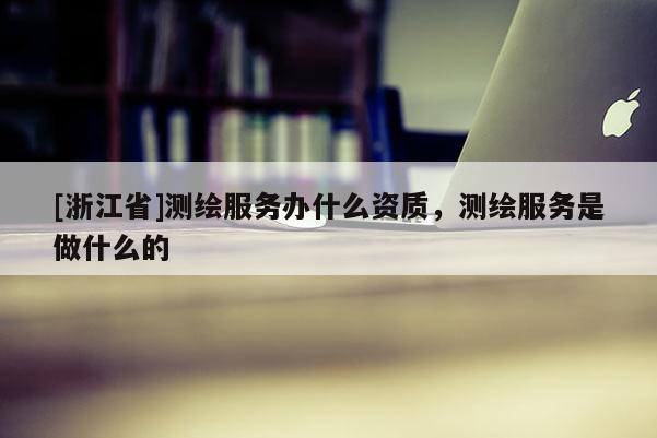 [浙江省]測繪服務(wù)辦什么資質(zhì)，測繪服務(wù)是做什么的