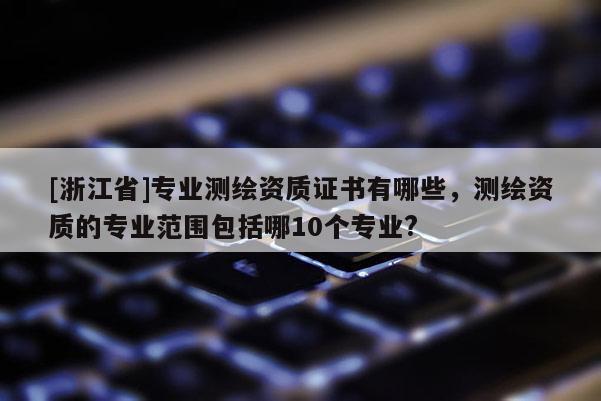 [浙江省]專業(yè)測(cè)繪資質(zhì)證書有哪些，測(cè)繪資質(zhì)的專業(yè)范圍包括哪10個(gè)專業(yè)?
