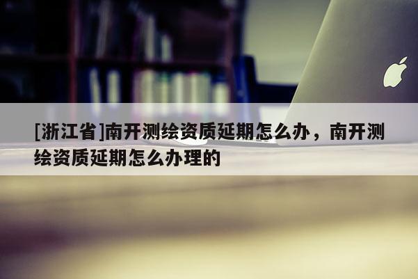[浙江省]南開測繪資質(zhì)延期怎么辦，南開測繪資質(zhì)延期怎么辦理的