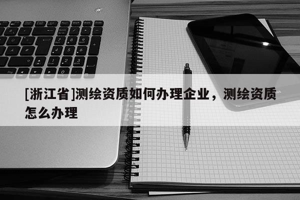 [浙江省]測(cè)繪資質(zhì)如何辦理企業(yè)，測(cè)繪資質(zhì)怎么辦理