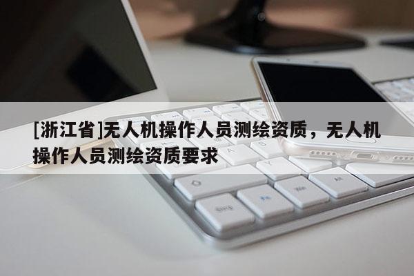 [浙江省]無人機(jī)操作人員測繪資質(zhì)，無人機(jī)操作人員測繪資質(zhì)要求