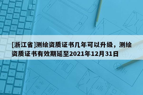 [浙江省]測(cè)繪資質(zhì)證書幾年可以升級(jí)，測(cè)繪資質(zhì)證書有效期延至2021年12月31日