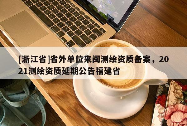[浙江省]省外單位來閩測繪資質(zhì)備案，2021測繪資質(zhì)延期公告福建省
