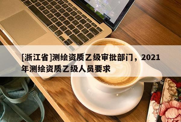 [浙江省]測(cè)繪資質(zhì)乙級(jí)審批部門，2021年測(cè)繪資質(zhì)乙級(jí)人員要求