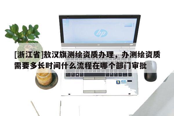 [浙江省]敖漢旗測繪資質(zhì)辦理，辦測繪資質(zhì)需要多長時間什么流程在哪個部門審批