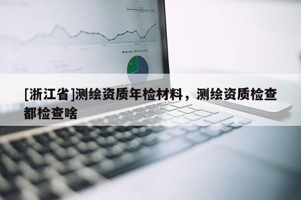 [浙江省]測繪資質(zhì)年檢材料，測繪資質(zhì)檢查都檢查啥