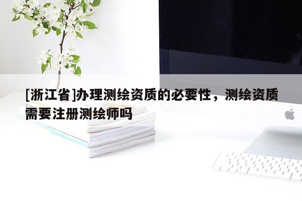 [浙江省]辦理測(cè)繪資質(zhì)的必要性，測(cè)繪資質(zhì)需要注冊(cè)測(cè)繪師嗎