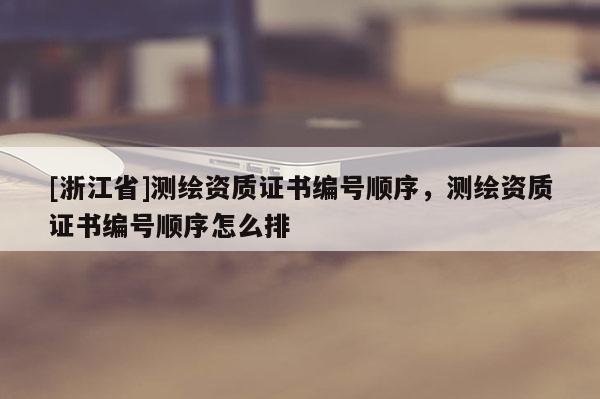 [浙江省]測繪資質(zhì)證書編號順序，測繪資質(zhì)證書編號順序怎么排