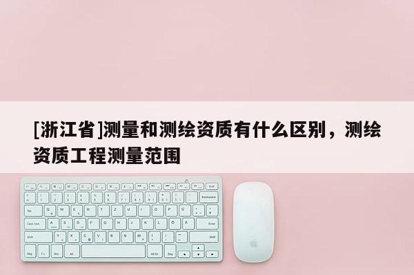 [浙江省]測(cè)量和測(cè)繪資質(zhì)有什么區(qū)別，測(cè)繪資質(zhì)工程測(cè)量范圍