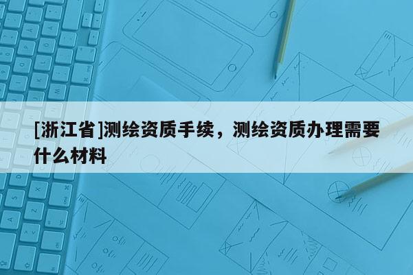 [浙江省]測(cè)繪資質(zhì)手續(xù)，測(cè)繪資質(zhì)辦理需要什么材料