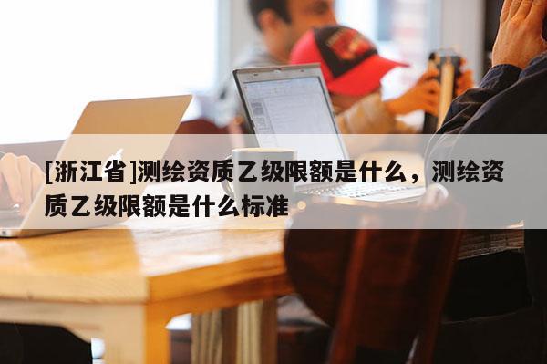 [浙江省]測繪資質(zhì)乙級限額是什么，測繪資質(zhì)乙級限額是什么標(biāo)準(zhǔn)