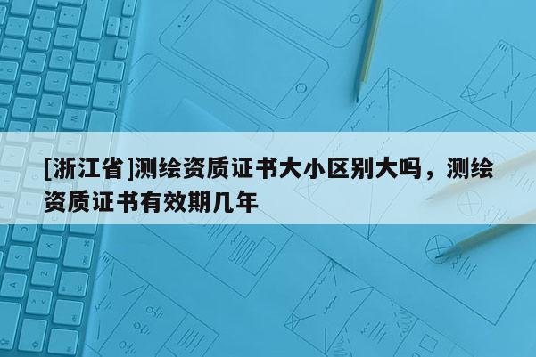 [浙江省]測繪資質(zhì)證書大小區(qū)別大嗎，測繪資質(zhì)證書有效期幾年