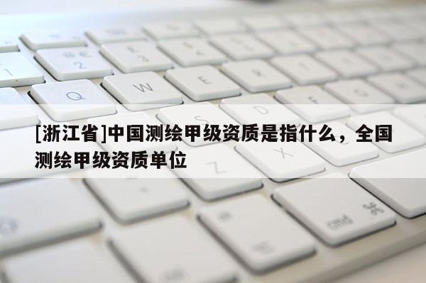 [浙江省]中國測繪甲級資質(zhì)是指什么，全國測繪甲級資質(zhì)單位