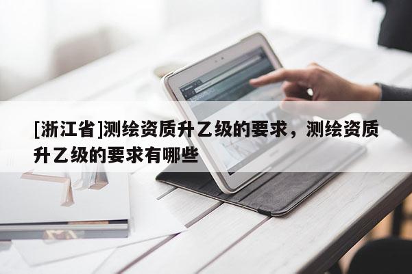 [浙江省]測繪資質(zhì)升乙級的要求，測繪資質(zhì)升乙級的要求有哪些