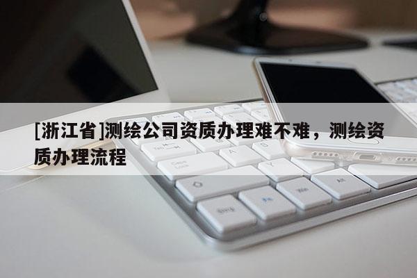 [浙江省]測繪公司資質(zhì)辦理難不難，測繪資質(zhì)辦理流程