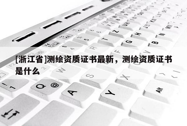 [浙江省]測繪資質(zhì)證書最新，測繪資質(zhì)證書是什么