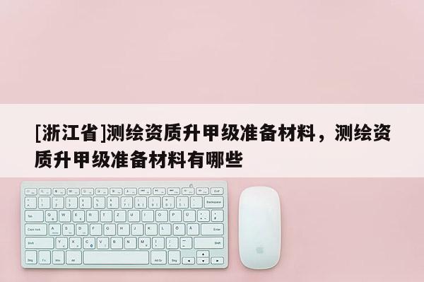 [浙江省]測繪資質(zhì)升甲級準備材料，測繪資質(zhì)升甲級準備材料有哪些