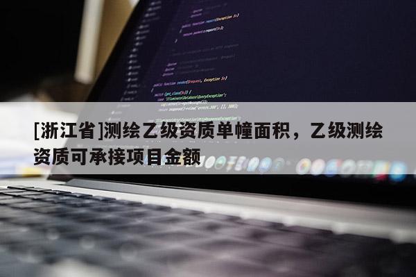 [浙江省]測(cè)繪乙級(jí)資質(zhì)單幢面積，乙級(jí)測(cè)繪資質(zhì)可承接項(xiàng)目金額