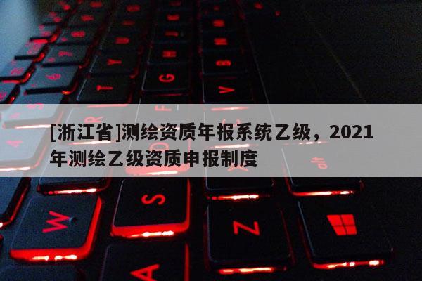 [浙江省]測(cè)繪資質(zhì)年報(bào)系統(tǒng)乙級(jí)，2021年測(cè)繪乙級(jí)資質(zhì)申報(bào)制度