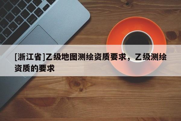 [浙江省]乙級地圖測繪資質(zhì)要求，乙級測繪資質(zhì)的要求