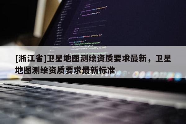 [浙江省]衛(wèi)星地圖測(cè)繪資質(zhì)要求最新，衛(wèi)星地圖測(cè)繪資質(zhì)要求最新標(biāo)準(zhǔn)