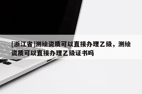 [浙江省]測(cè)繪資質(zhì)可以直接辦理乙級(jí)，測(cè)繪資質(zhì)可以直接辦理乙級(jí)證書(shū)嗎