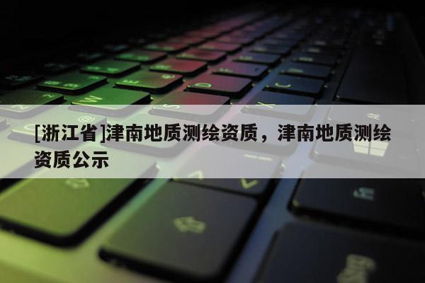 [浙江省]津南地質(zhì)測(cè)繪資質(zhì)，津南地質(zhì)測(cè)繪資質(zhì)公示