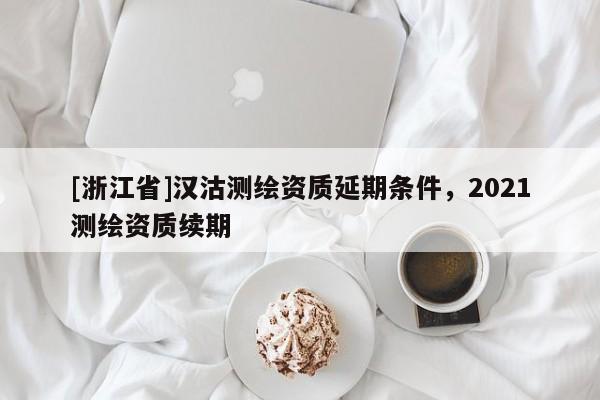 [浙江省]漢沽測(cè)繪資質(zhì)延期條件，2021測(cè)繪資質(zhì)續(xù)期