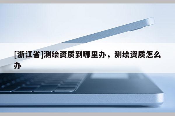 [浙江省]測繪資質(zhì)到哪里辦，測繪資質(zhì)怎么辦