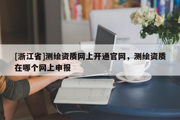 [浙江省]測繪資質(zhì)網(wǎng)上開通官網(wǎng)，測繪資質(zhì)在哪個網(wǎng)上申報