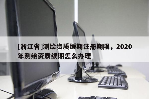 [浙江省]測繪資質(zhì)緩期注冊期限，2020年測繪資質(zhì)續(xù)期怎么辦理