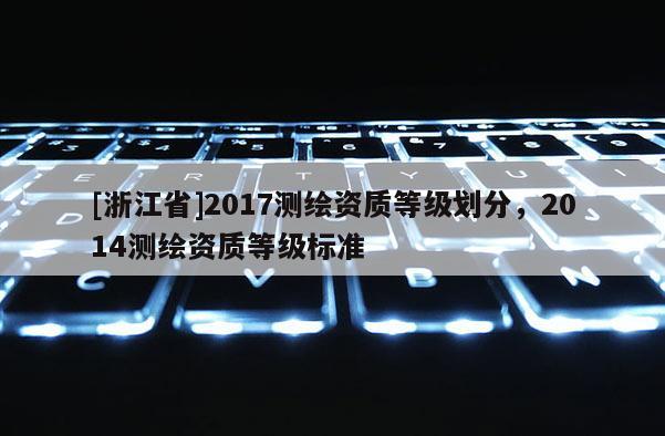 [浙江省]2017測(cè)繪資質(zhì)等級(jí)劃分，2014測(cè)繪資質(zhì)等級(jí)標(biāo)準(zhǔn)