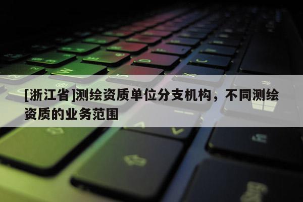 [浙江省]測繪資質(zhì)單位分支機構(gòu)，不同測繪資質(zhì)的業(yè)務(wù)范圍