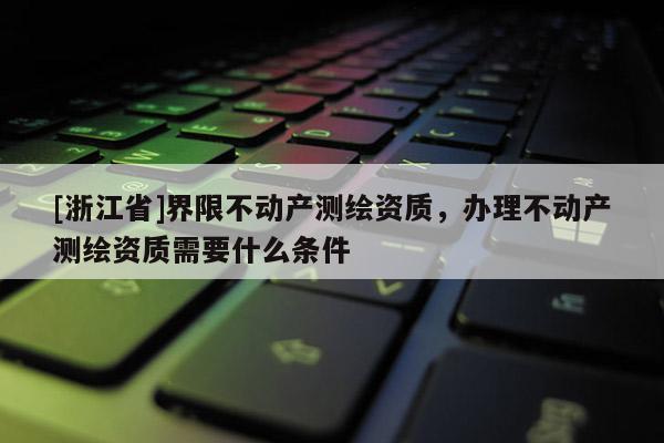 [浙江省]界限不動產(chǎn)測繪資質(zhì)，辦理不動產(chǎn)測繪資質(zhì)需要什么條件