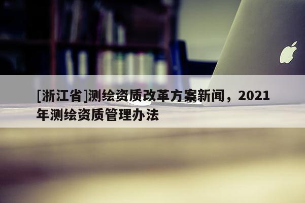 [浙江省]測繪資質(zhì)改革方案新聞，2021年測繪資質(zhì)管理辦法