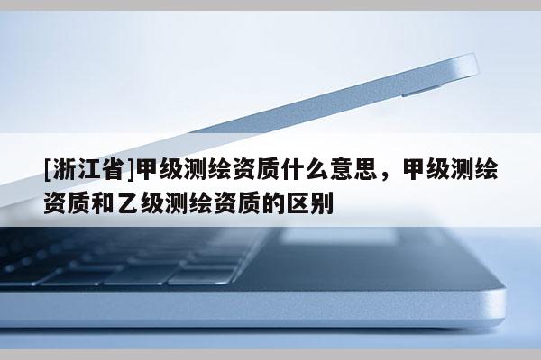 [浙江省]甲級測繪資質(zhì)什么意思，甲級測繪資質(zhì)和乙級測繪資質(zhì)的區(qū)別