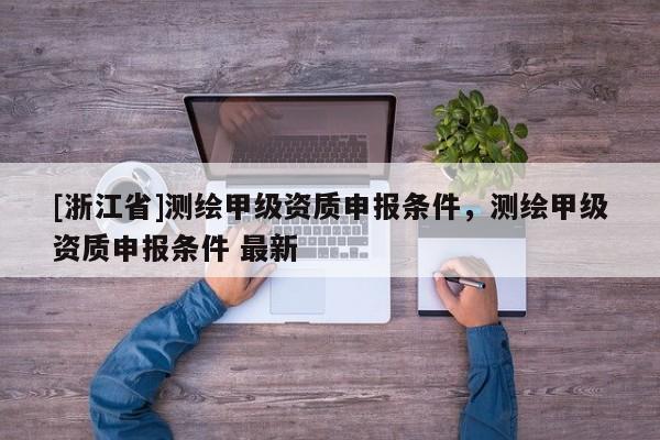 [浙江省]測繪甲級資質(zhì)申報(bào)條件，測繪甲級資質(zhì)申報(bào)條件 最新