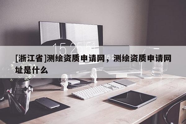 [浙江省]測繪資質(zhì)申請網(wǎng)，測繪資質(zhì)申請網(wǎng)址是什么
