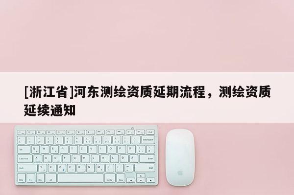 [浙江省]河?xùn)|測繪資質(zhì)延期流程，測繪資質(zhì)延續(xù)通知