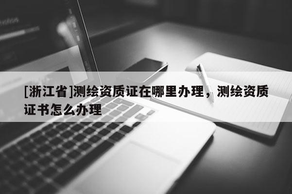 [浙江省]測繪資質(zhì)證在哪里辦理，測繪資質(zhì)證書怎么辦理