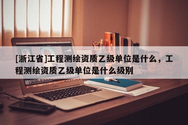 [浙江省]工程測繪資質乙級單位是什么，工程測繪資質乙級單位是什么級別
