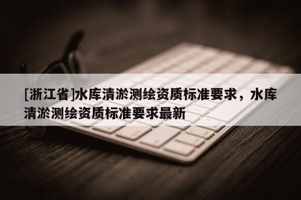 [浙江省]水庫(kù)清淤測(cè)繪資質(zhì)標(biāo)準(zhǔn)要求，水庫(kù)清淤測(cè)繪資質(zhì)標(biāo)準(zhǔn)要求最新