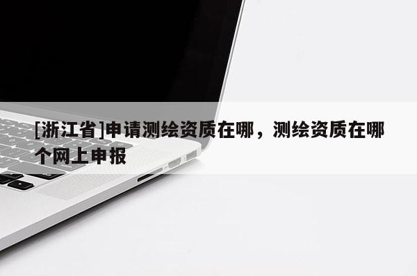 [浙江省]申請測繪資質(zhì)在哪，測繪資質(zhì)在哪個網(wǎng)上申報