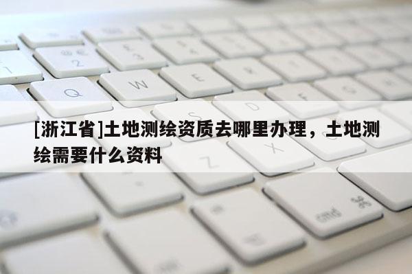 [浙江省]土地測繪資質(zhì)去哪里辦理，土地測繪需要什么資料