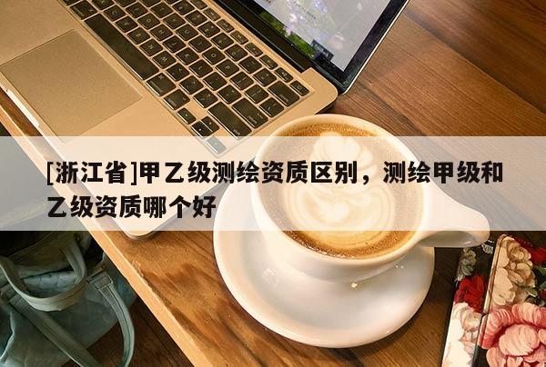 [浙江省]甲乙級測繪資質區(qū)別，測繪甲級和乙級資質哪個好